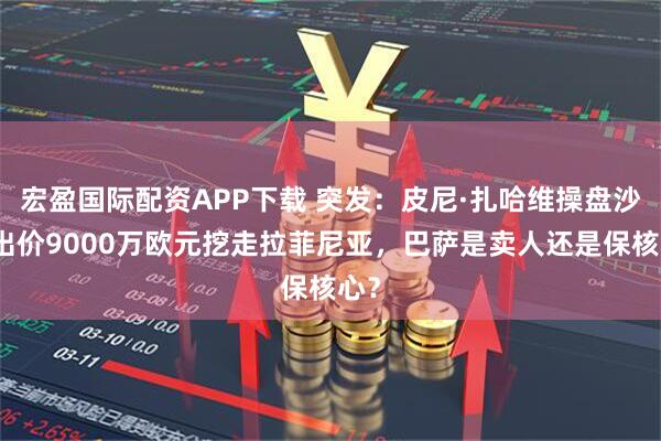 宏盈国际配资APP下载 突发：皮尼·扎哈维操盘沙特出价9000万欧元挖走拉菲尼亚，巴萨是卖人还是保核心？