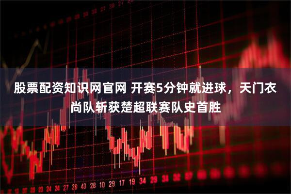 股票配资知识网官网 开赛5分钟就进球，天门衣尚队斩获楚超联赛队史首胜