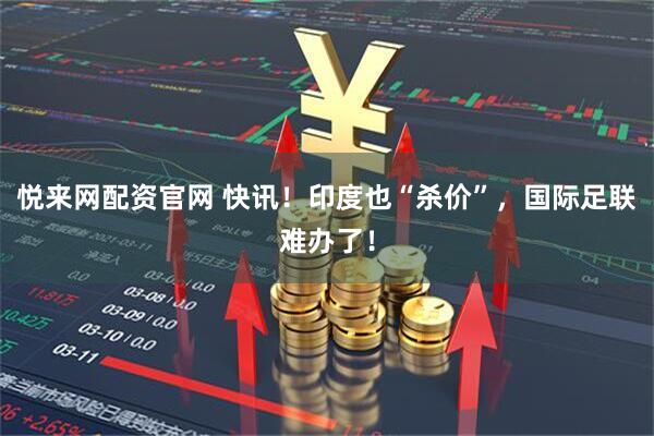 悦来网配资官网 快讯！印度也“杀价”，国际足联难办了！