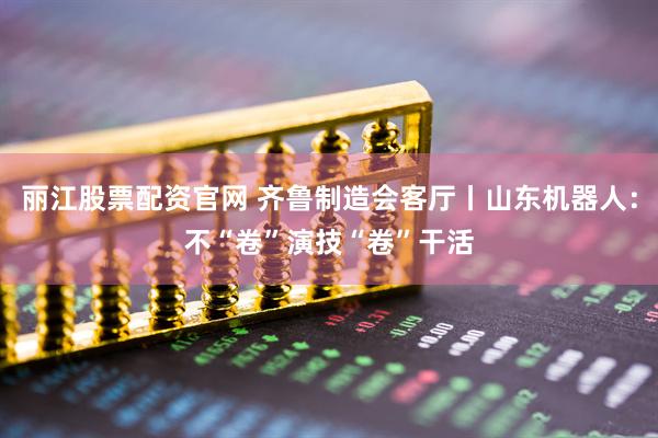 丽江股票配资官网 齐鲁制造会客厅丨山东机器人：不“卷”演技“卷”干活