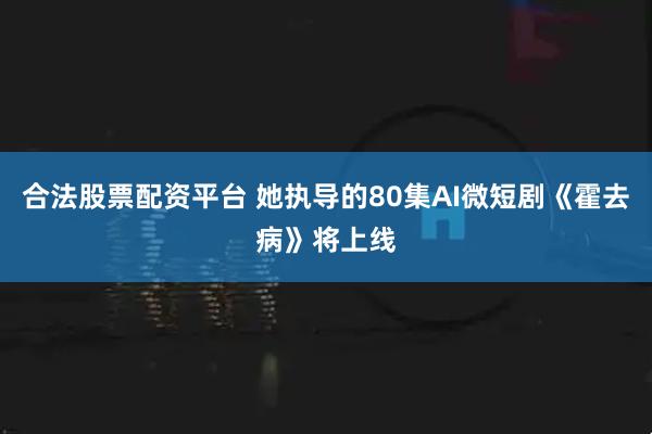 合法股票配资平台 她执导的80集AI微短剧《霍去病》将上线