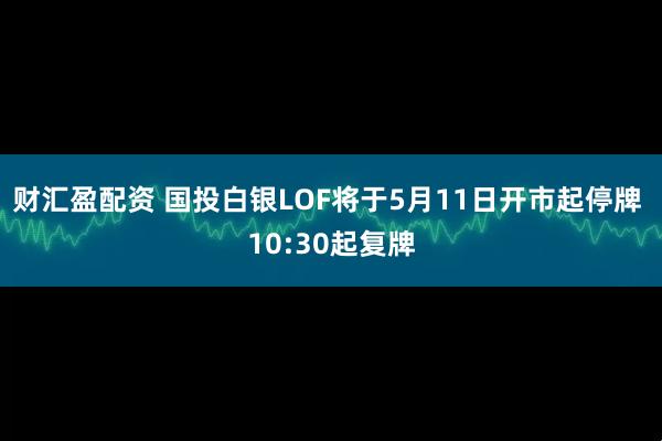 财汇盈配资 国投白银LOF将于5月11日开市起停牌 10:30起复牌