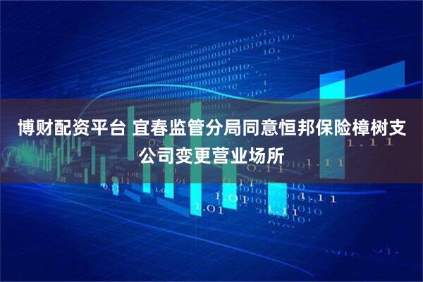 博财配资平台 宜春监管分局同意恒邦保险樟树支公司变更营业场所