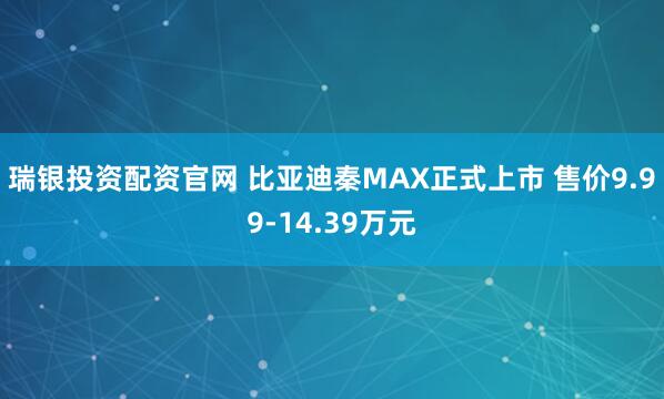 瑞银投资配资官网 比亚迪秦MAX正式上市 售价9.99-14.39万元
