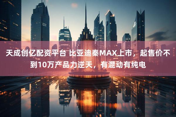 天成创亿配资平台 比亚迪秦MAX上市，起售价不到10万产品力逆天，有混动有纯电