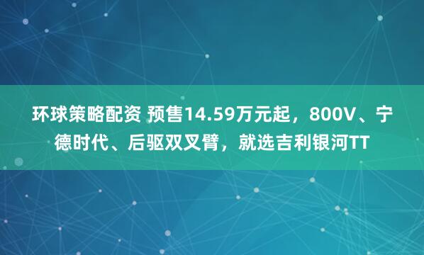 环球策略配资 预售14.59万元起，800V、宁德时代、后驱双叉臂，就选吉利银河TT