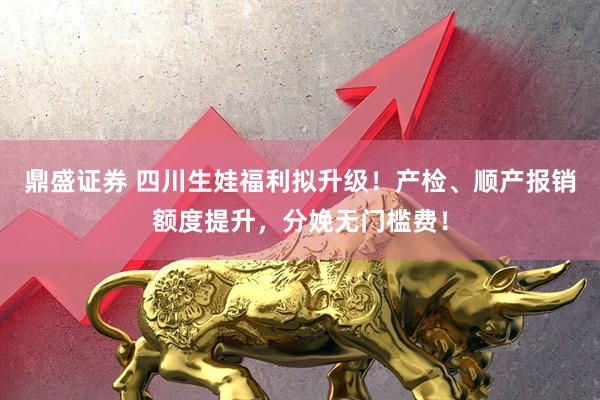 鼎盛证券 四川生娃福利拟升级！产检、顺产报销额度提升，分娩无门槛费！