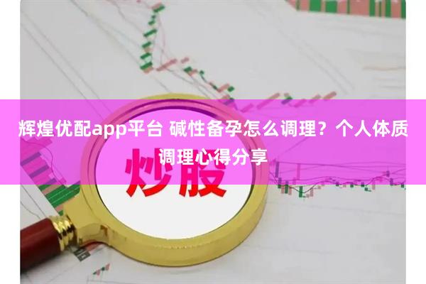 辉煌优配app平台 碱性备孕怎么调理？个人体质调理心得分享