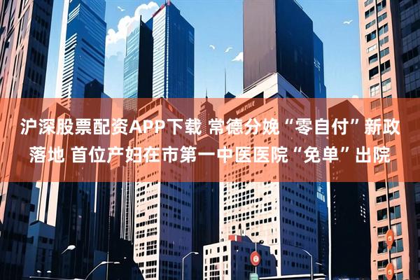 沪深股票配资APP下载 常德分娩“零自付”新政落地 首位产妇在市第一中医医院“免单”出院