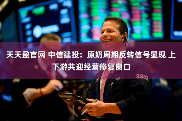 天天盈官网 中信建投：原奶周期反转信号显现 上下游共迎经营修复窗口