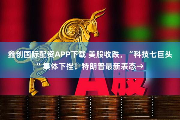 鑫创国际配资APP下载 美股收跌，“科技七巨头”集体下挫！特朗普最新表态→