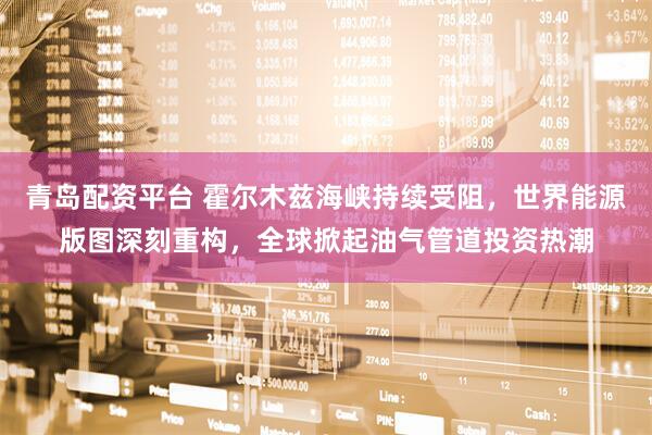 青岛配资平台 霍尔木兹海峡持续受阻，世界能源版图深刻重构，全球掀起油气管道投资热潮