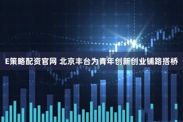 E策略配资官网 北京丰台为青年创新创业铺路搭桥