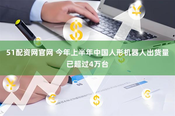51配资网官网 今年上半年中国人形机器人出货量已超过4万台