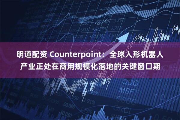 明道配资 Counterpoint：全球人形机器人产业正处在商用规模化落地的关键窗口期