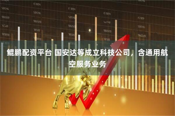 鲲鹏配资平台 国安达等成立科技公司，含通用航空服务业务