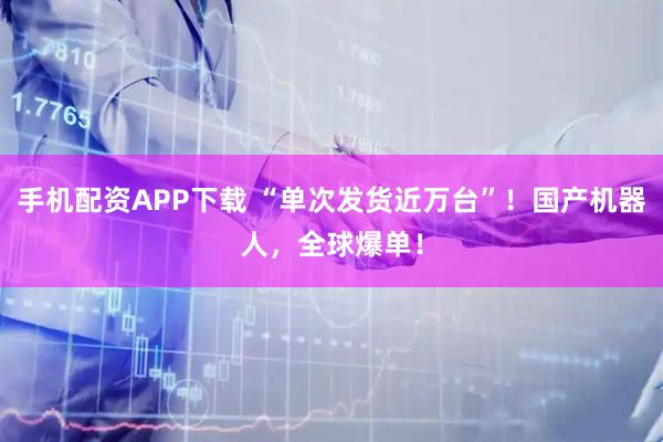 手机配资APP下载 “单次发货近万台”！国产机器人，全球爆单！