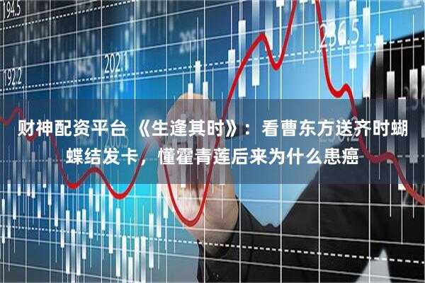 财神配资平台 《生逢其时》：看曹东方送齐时蝴蝶结发卡，懂霍青莲后来为什么患癌