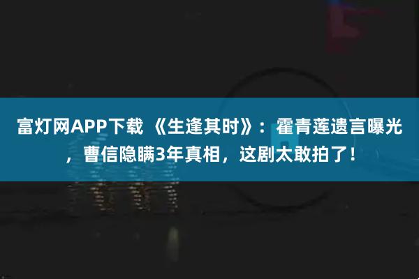 富灯网APP下载 《生逢其时》：霍青莲遗言曝光，曹信隐瞒3年真相，这剧太敢拍了！