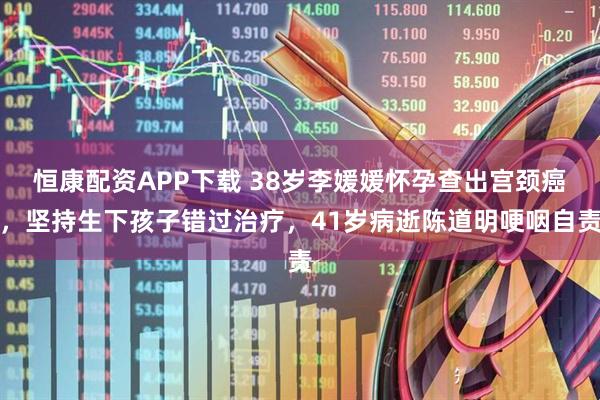 恒康配资APP下载 38岁李媛媛怀孕查出宫颈癌，坚持生下孩子错过治疗，41岁病逝陈道明哽咽自责