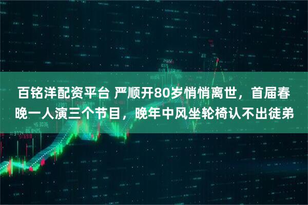 百铭洋配资平台 严顺开80岁悄悄离世，首届春晚一人演三个节目，晚年中风坐轮椅认不出徒弟