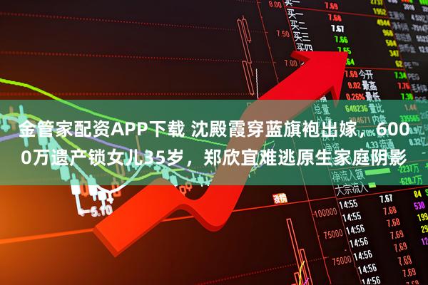 金管家配资APP下载 沈殿霞穿蓝旗袍出嫁，6000万遗产锁女儿35岁，郑欣宜难逃原生家庭阴影